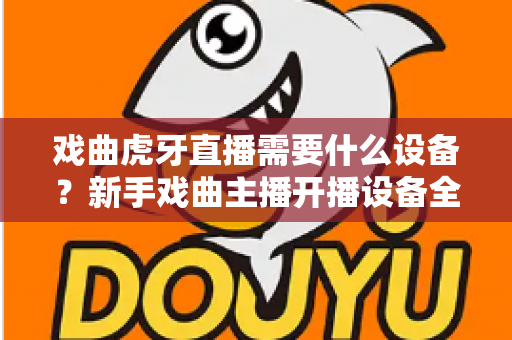 戏曲虎牙直播需要什么设备？新手戏曲主播开播设备全攻略与预算清单