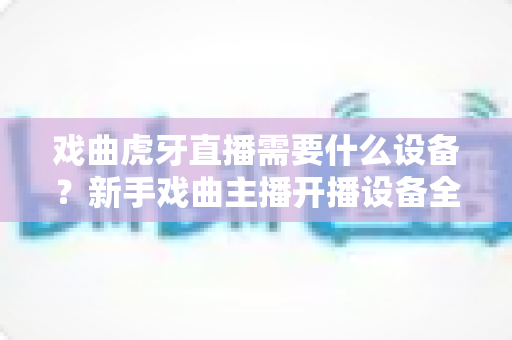 戏曲虎牙直播需要什么设备？新手戏曲主播开播设备全攻略与预算清单
