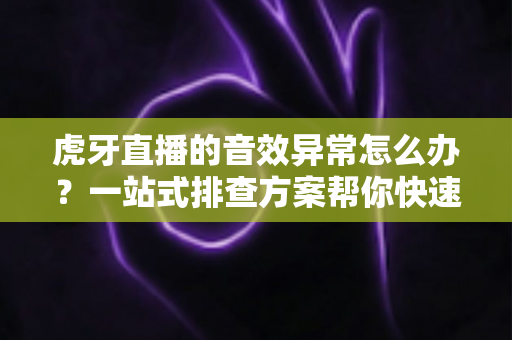 虎牙直播的音效异常怎么办？一站式排查方案帮你快速恢复正常声音体验