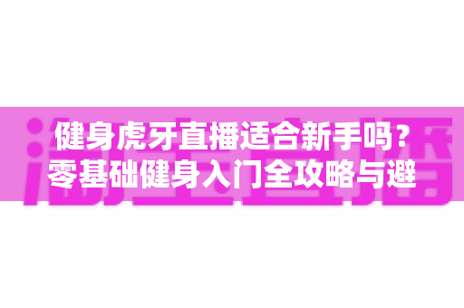 健身虎牙直播适合新手吗？零基础健身入门全攻略与避坑实用指南