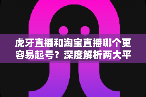 虎牙直播和淘宝直播哪个更容易起号?深度解析两大平台起号难度与运营策略 虎牙直播和淘宝直播哪个更容易起号?深度解析两大平台起号难度与运营策略