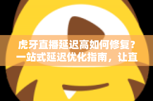 虎牙直播延迟高如何修复？一站式延迟优化指南，让直播画面清晰流畅不卡顿