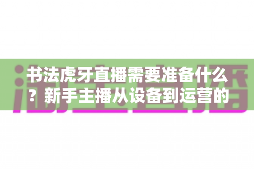 书法虎牙直播需要准备什么?新手主播从设备到运营的一站式完整攻略 书法虎牙直播需要准备什么?新手主播从设备到运营的一站式完整攻略