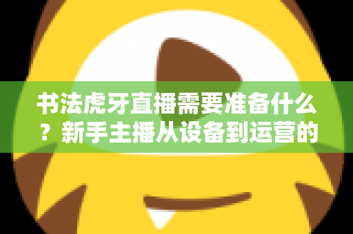 书法虎牙直播需要准备什么?新手主播从设备到运营的一站式完整攻略 书法虎牙直播需要准备什么?新手主播从设备到运营的一站式完整攻略