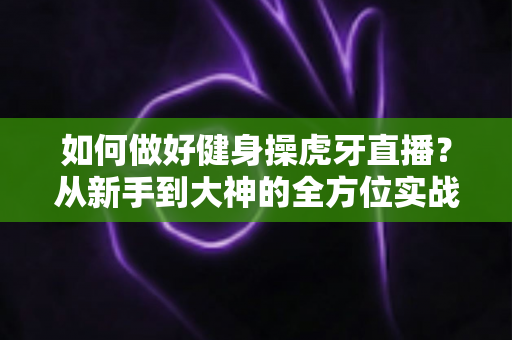 如何做好健身操虎牙直播?从新手到大神的全方位实战攻略 如何做好健身操虎牙直播?从新手到大神的全方位实战攻略