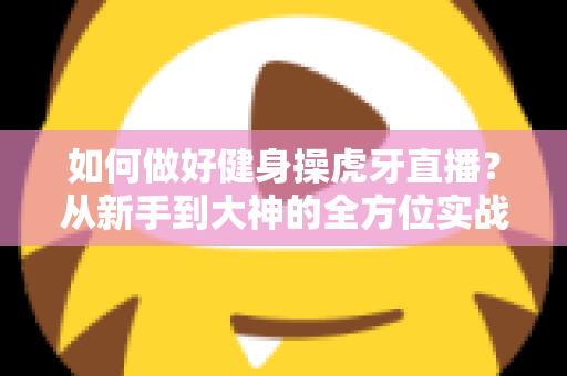 如何做好健身操虎牙直播?从新手到大神的全方位实战攻略 如何做好健身操虎牙直播?从新手到大神的全方位实战攻略