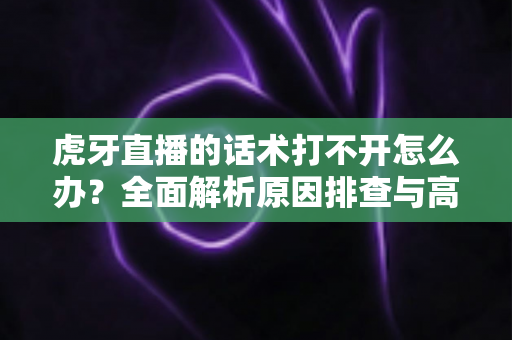 虎牙直播的话术打不开怎么办？全面解析原因排查与高效解决方案指南