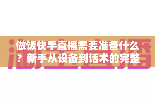 做饭快手直播需要准备什么?新手从设备到话术的完整准备清单与实战开播指南 做饭快手直播需要准备什么?新手从设备到话术的完整准备清单与实战开播指南