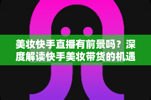 美妆快手直播有前景吗?深度解读快手美妆带货的机遇、挑战与破局之道 美妆快手直播有前景吗?深度解读快手美妆带货的机遇、挑战与破局之道