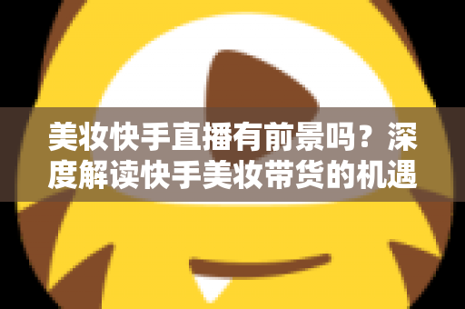 美妆快手直播有前景吗？深度解读快手美妆带货的机遇、挑战与破局之道