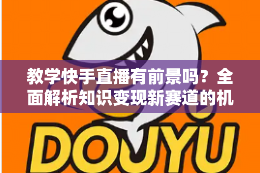 教学快手直播有前景吗？全面解析知识变现新赛道的机遇、挑战与实战指南