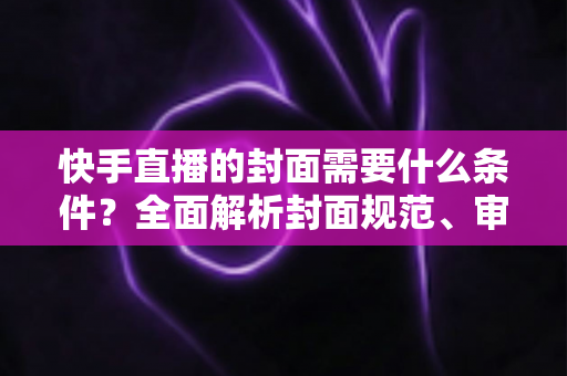 快手直播的封面需要什么条件？全面解析封面规范、审核标准与优化技巧