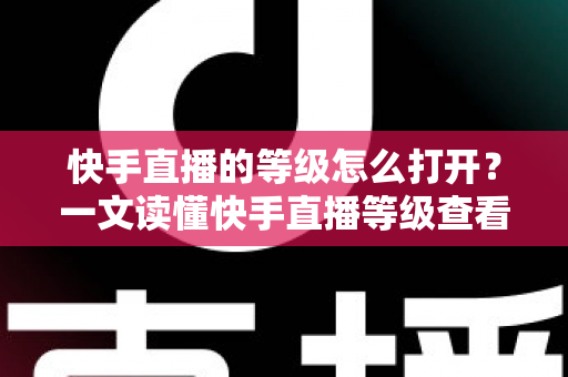 快手直播的等级怎么打开?一文读懂快手直播等级查看方法与快速提升技巧 快手直播的等级怎么打开?一文读懂快手直播等级查看方法与快速提升技巧