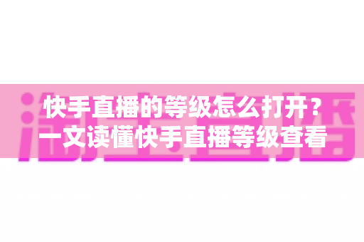 快手直播的等级怎么打开?一文读懂快手直播等级查看方法与快速提升技巧 快手直播的等级怎么打开?一文读懂快手直播等级查看方法与快速提升技巧