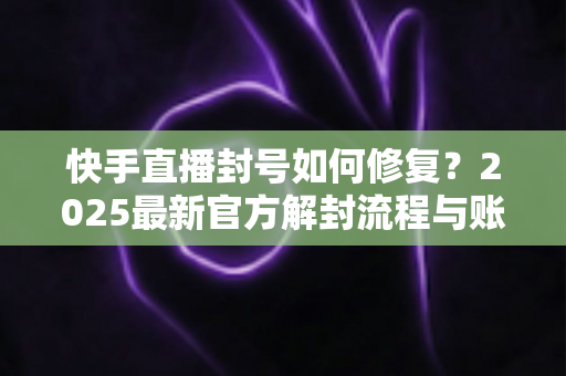 快手直播封号如何修复？2025最新官方解封流程与账号自救全攻略
