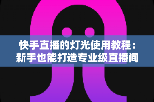 快手直播的灯光使用教程：新手也能打造专业级直播间的布光全攻略