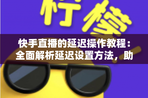 快手直播的延迟操作教程：全面解析延迟设置方法，助你轻松保护隐私、提升直播体验