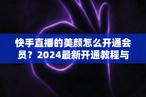 快手直播的美颜怎么开通会员？2024最新开通教程与常见问题全解析