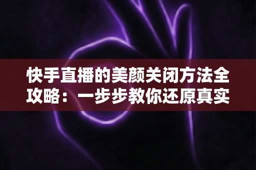 快手直播的美颜关闭方法全攻略：一步步教你还原真实画面，轻松掌握自然直播技巧
