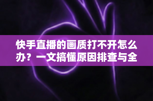 快手直播的画质打不开怎么办？一文搞懂原因排查与全流程解决方案