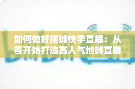 如何做好摆摊快手直播：从零开始打造高人气地摊直播的实战指南