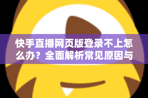快手直播网页版登录不上怎么办？全面解析常见原因与实用解决方法