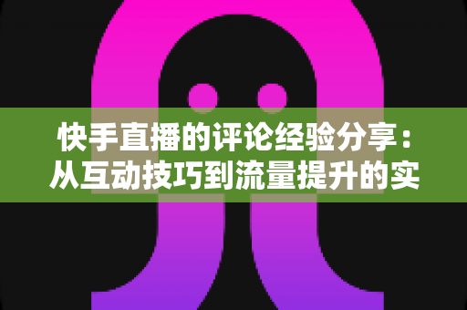 快手直播的评论经验分享：从互动技巧到流量提升的实战全攻略