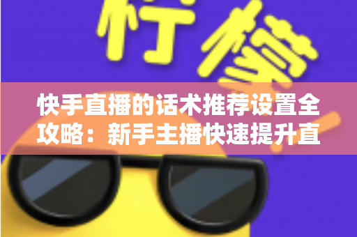 快手直播的话术推荐设置全攻略：新手主播快速提升直播间人气与转化的实用指南