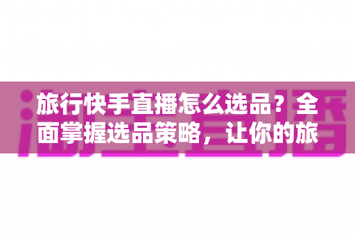 旅行快手直播怎么选品?全面掌握选品策略,让你的旅行直播间销量翻倍 旅行快手直播怎么选品?全面掌握选品策略,让你的旅行直播间销量翻倍