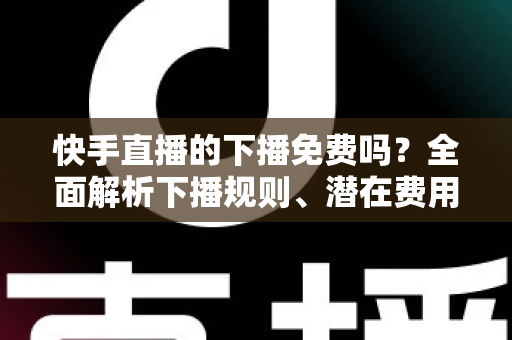 快手直播的下播免费吗?全面解析下播规则、潜在费用与新手避坑指南 快手直播的下播免费吗?全面解析下播规则、潜在费用与新手避坑指南