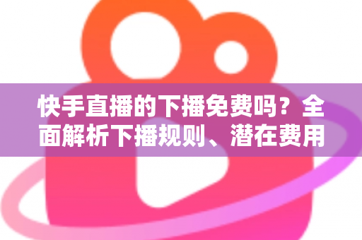 快手直播的下播免费吗?全面解析下播规则、潜在费用与新手避坑指南 快手直播的下播免费吗?全面解析下播规则、潜在费用与新手避坑指南