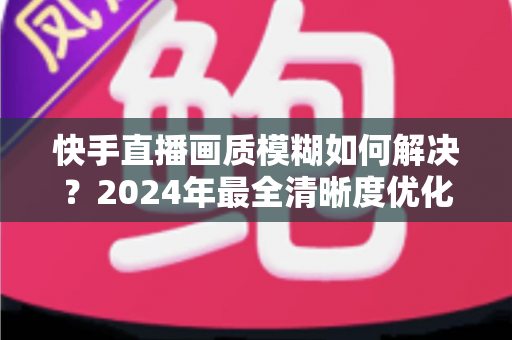 快手直播画质模糊如何解决？2024年最全清晰度优化指南，轻松打造高清直播效果