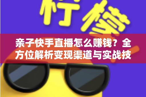 亲子快手直播怎么赚钱？全方位解析变现渠道与实战技巧，助你开启家庭直播致富之路