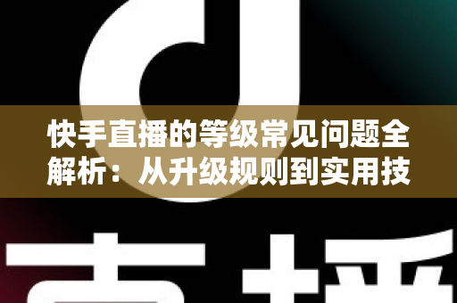 快手直播的等级常见问题全解析：从升级规则到实用技巧，一文读懂等级体系