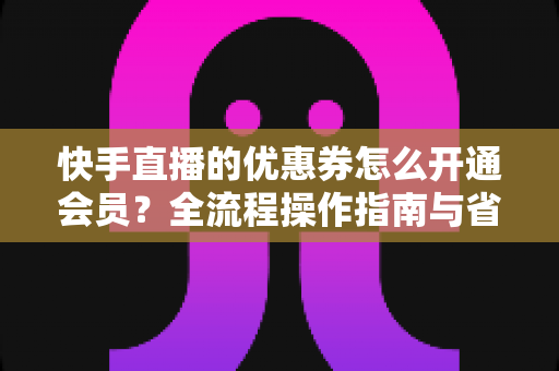 快手直播的优惠券怎么开通会员?全流程操作指南与省钱技巧详解 快手直播的优惠券怎么开通会员?全流程操作指南与省钱技巧详解