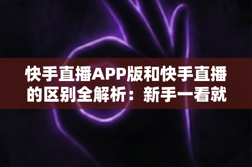 快手直播APP版和快手直播的区别全解析：新手一看就懂的选择指南