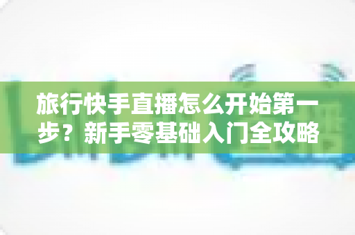 旅行快手直播怎么开始第一步?新手零基础入门全攻略,助你快速开启边走边播的精彩旅程 旅行快手直播怎么开始第一步?新手零基础入门全攻略,助你快速开启边走边播的精彩旅程