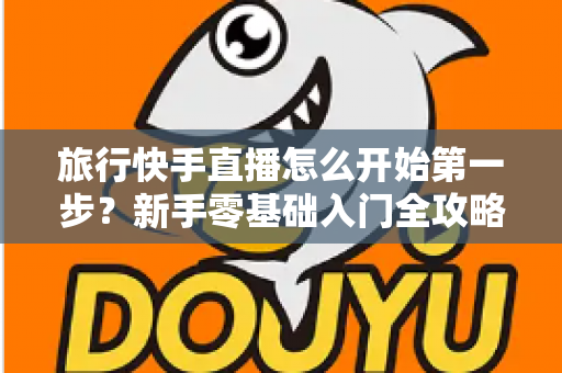 旅行快手直播怎么开始第一步？新手零基础入门全攻略，助你快速开启边走边播的精彩旅程