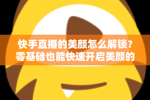 快手直播的美颜怎么解锁?零基础也能快速开启美颜的完整实用指南 快手直播的美颜怎么解锁?零基础也能快速开启美颜的完整实用指南