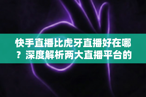 快手直播比虎牙直播好在哪？深度解析两大直播平台的核心优势与选择指南