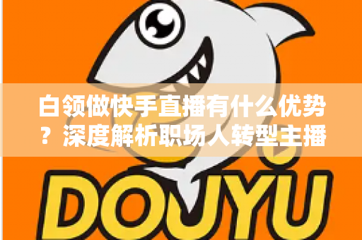 白领做快手直播有什么优势？深度解析职场人转型主播的五大核心竞争力与变现路径