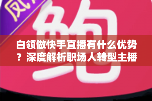 白领做快手直播有什么优势？深度解析职场人转型主播的五大核心竞争力与变现路径
