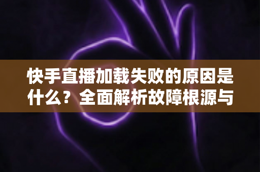 快手直播加载失败的原因是什么？全面解析故障根源与实用解决方法指南