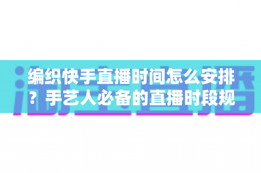 编织快手直播时间怎么安排？手艺人必备的直播时段规划全攻略