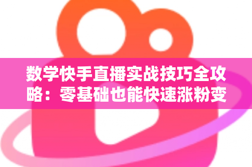 数学快手直播实战技巧全攻略：零基础也能快速涨粉变现的秘诀