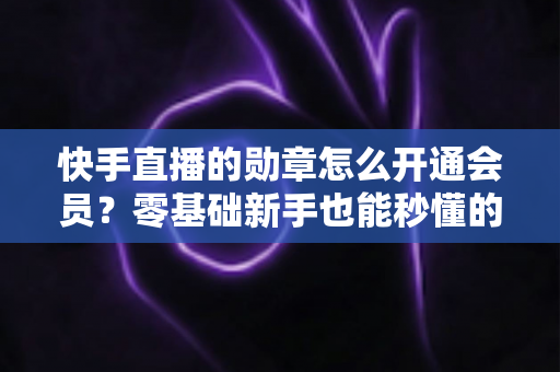 快手直播的勋章怎么开通会员？零基础新手也能秒懂的完整开通指南与实用技巧