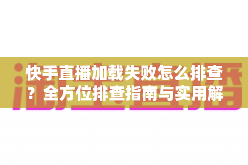 快手直播加载失败怎么排查?全方位排查指南与实用解决方法一学就会 快手直播加载失败怎么排查?全方位排查指南与实用解决方法一学就会