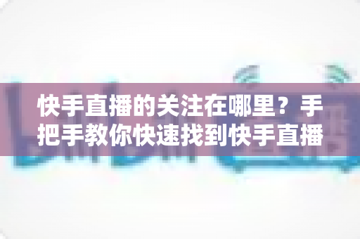 快手直播的关注在哪里?手把手教你快速找到快手直播关注按钮的完整指南 快手直播的关注在哪里?手把手教你快速找到快手直播关注按钮的完整指南