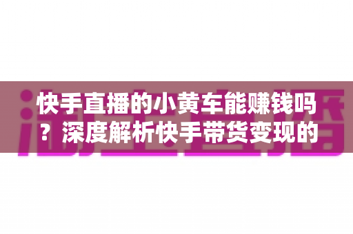 快手直播的小黄车能赚钱吗?深度解析快手带货变现的真实收益与实用攻略 快手直播的小黄车能赚钱吗?深度解析快手带货变现的真实收益与实用攻略