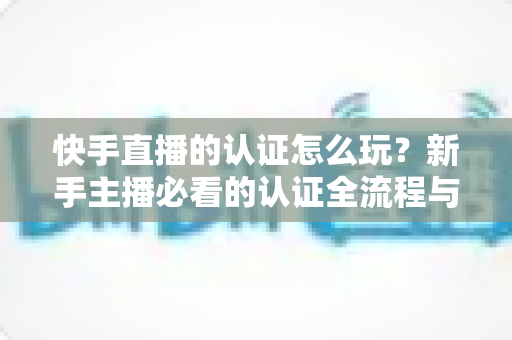 快手直播的认证怎么玩？新手主播必看的认证全流程与实操指南
